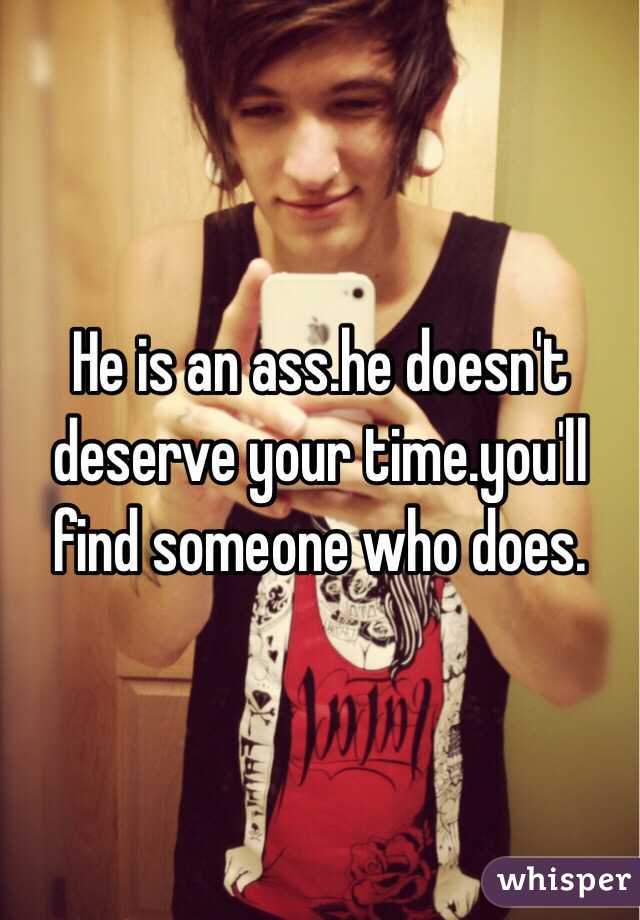 He is an ass.he doesn't deserve your time.you'll find someone who does.