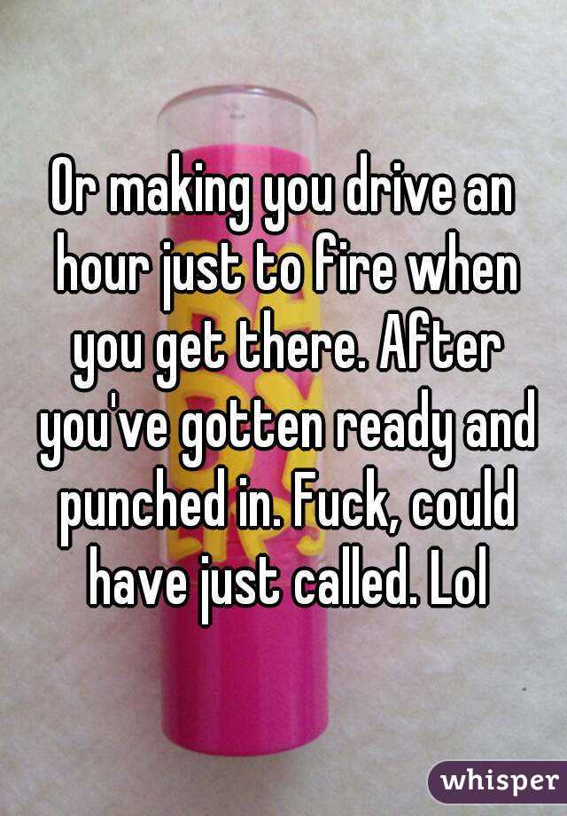 Or making you drive an hour just to fire when you get there. After you've gotten ready and punched in. Fuck, could have just called. Lol