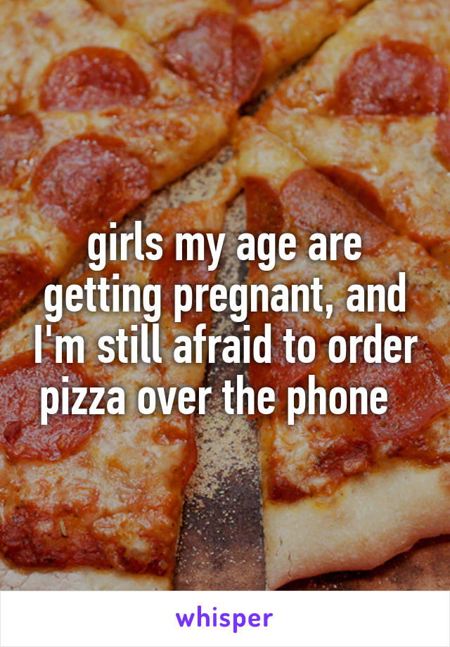 girls my age are getting pregnant, and I'm still afraid to order pizza over the phone  