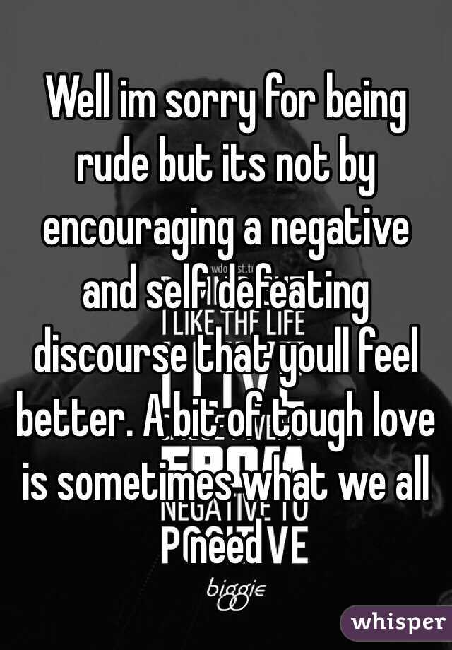 Well im sorry for being rude but its not by encouraging a negative and self defeating discourse that youll feel better. A bit of tough love is sometimes what we all need