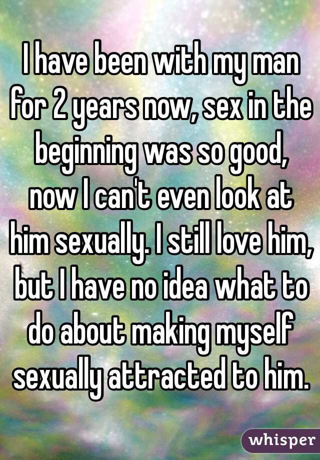 I have been with my man for 2 years now, sex in the beginning was so good, now I can't even look at him sexually. I still love him, but I have no idea what to do about making myself sexually attracted to him.