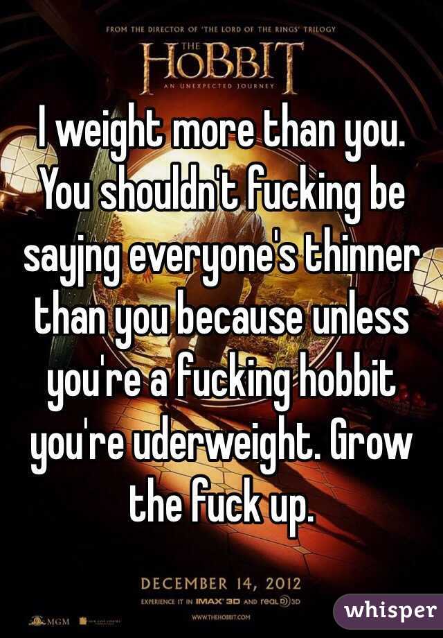 I weight more than you. You shouldn't fucking be sayjng everyone's thinner than you because unless you're a fucking hobbit you're uderweight. Grow the fuck up.