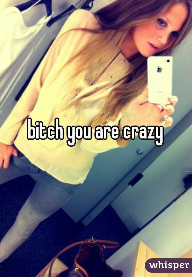 bitch you are crazy