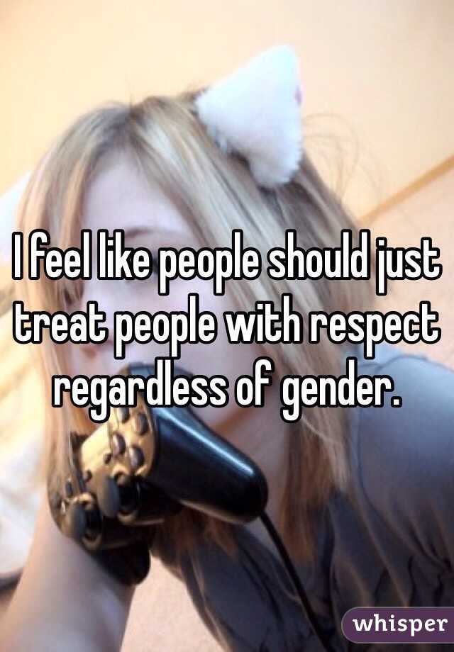 I feel like people should just treat people with respect regardless of gender.