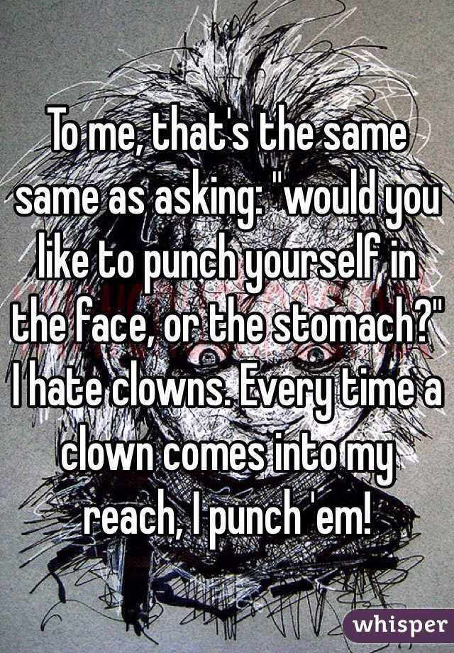 To me, that's the same same as asking: "would you like to punch yourself in the face, or the stomach?" I hate clowns. Every time a clown comes into my reach, I punch 'em!
