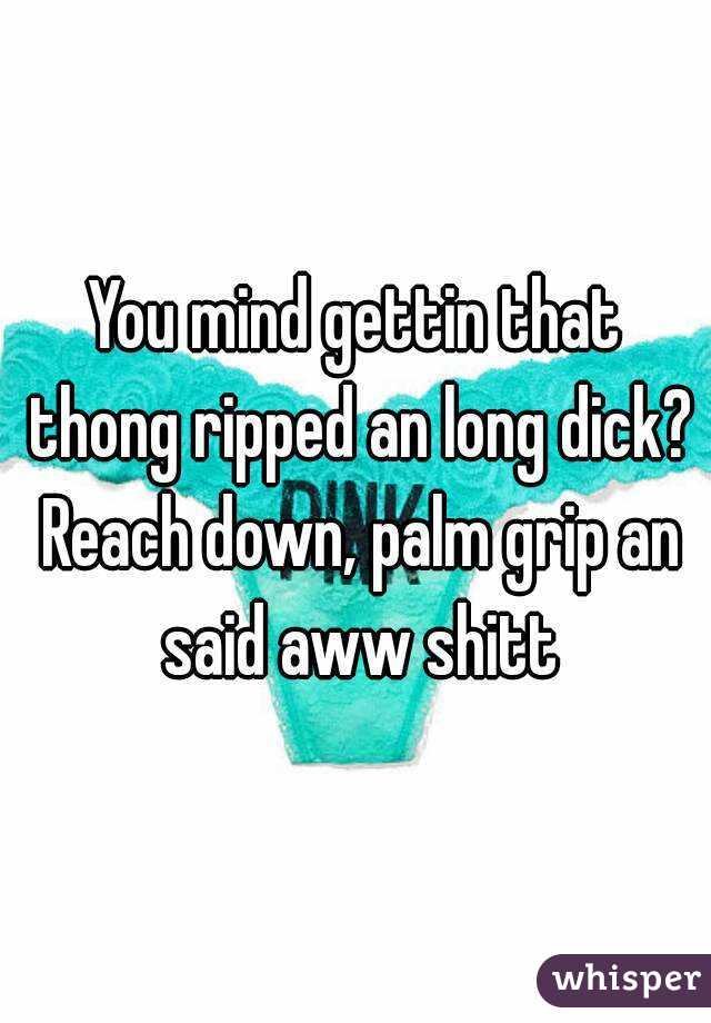 You mind gettin that thong ripped an long dick? Reach down, palm grip an said aww shitt