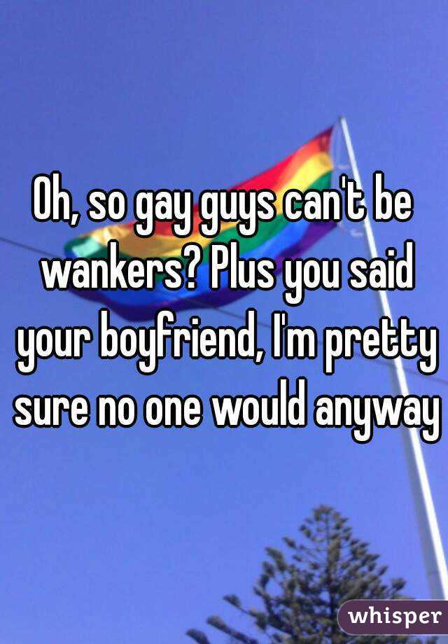 Oh, so gay guys can't be wankers? Plus you said your boyfriend, I'm pretty sure no one would anyway