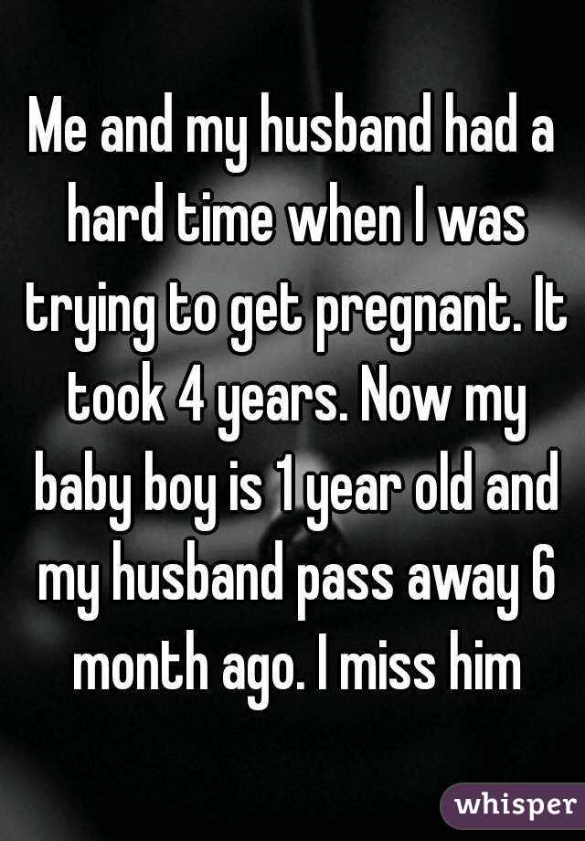 Me and my husband had a hard time when I was trying to get pregnant. It took 4 years. Now my baby boy is 1 year old and my husband pass away 6 month ago. I miss him