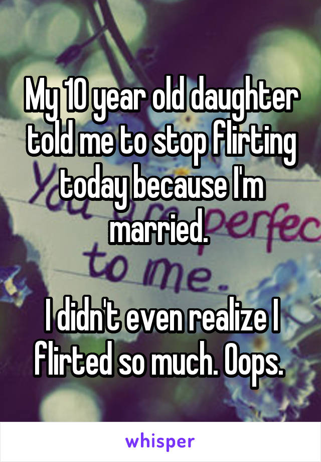 My 10 year old daughter told me to stop flirting today because I'm married. 

I didn't even realize I flirted so much. Oops. 
