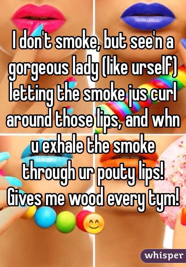 I don't smoke, but see'n a gorgeous lady (like urself) letting the smoke jus curl around those lips, and whn u exhale the smoke through ur pouty lips! Gives me wood every tym!😊