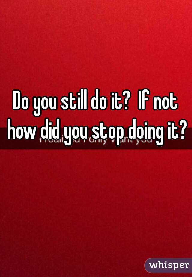 Do you still do it?  If not how did you stop doing it? 