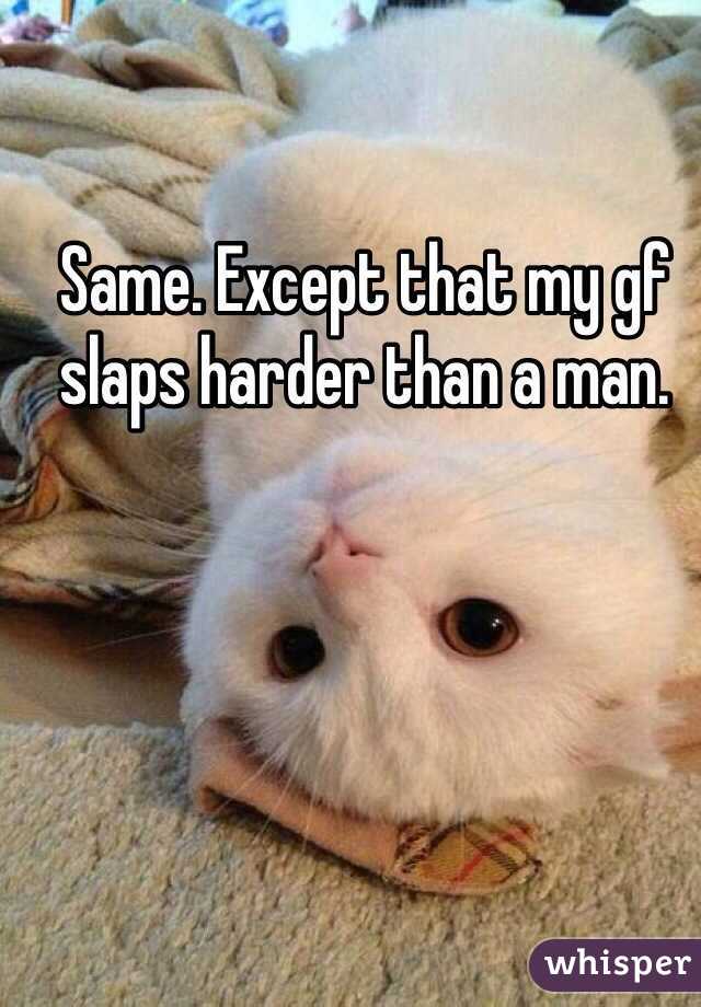 Same. Except that my gf slaps harder than a man. 