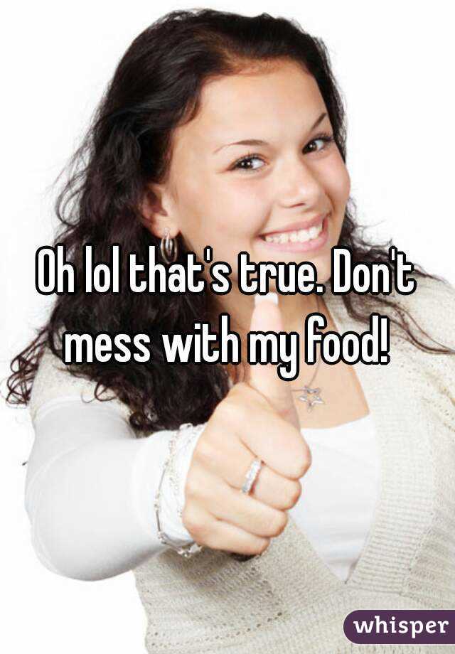 Oh lol that's true. Don't mess with my food! 