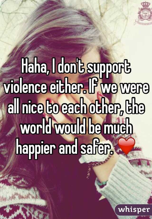 Haha, I don't support violence either. If we were all nice to each other, the world would be much happier and safer. ❤️