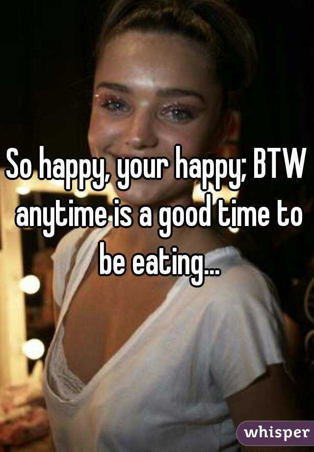 So happy, your happy; BTW anytime is a good time to be eating...