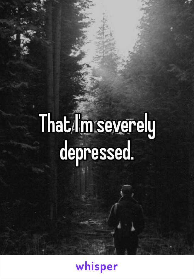 That I'm severely depressed.