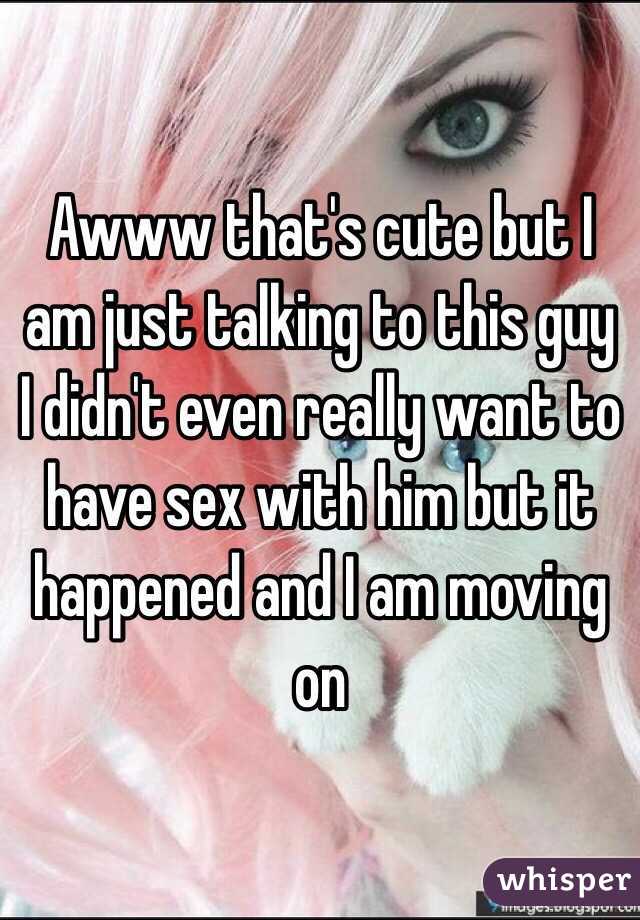 Awww that's cute but I am just talking to this guy I didn't even really want to have sex with him but it happened and I am moving on 