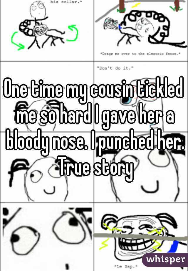 One time my cousin tickled me so hard I gave her a bloody nose. I punched her. True story