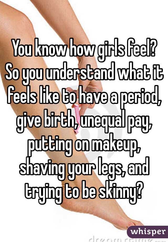 You know how girls feel?   So you understand what it feels like to have a period, give birth, unequal pay, putting on makeup, shaving your legs, and trying to be skinny?  