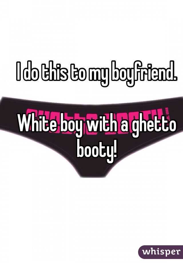 I do this to my boyfriend. 

White boy with a ghetto booty!