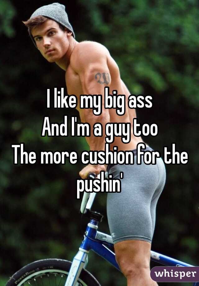 I like my big ass
And I'm a guy too
The more cushion for the pushin'