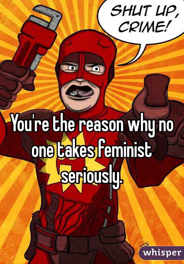 You're the reason why no one takes feminist seriously.