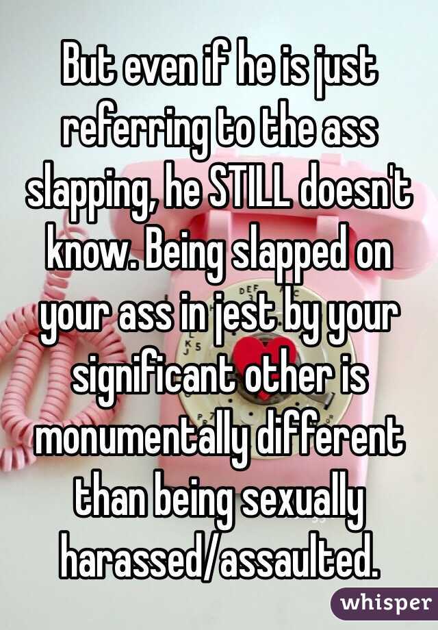  But even if he is just referring to the ass slapping, he STILL doesn't know. Being slapped on your ass in jest by your significant other is monumentally different than being sexually harassed/assaulted.