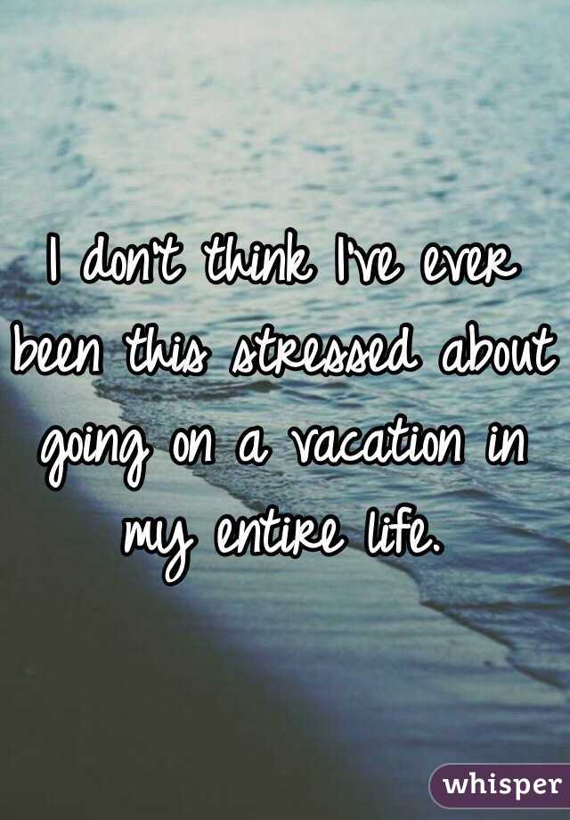 I don't think I've ever been this stressed about going on a vacation in my entire life.