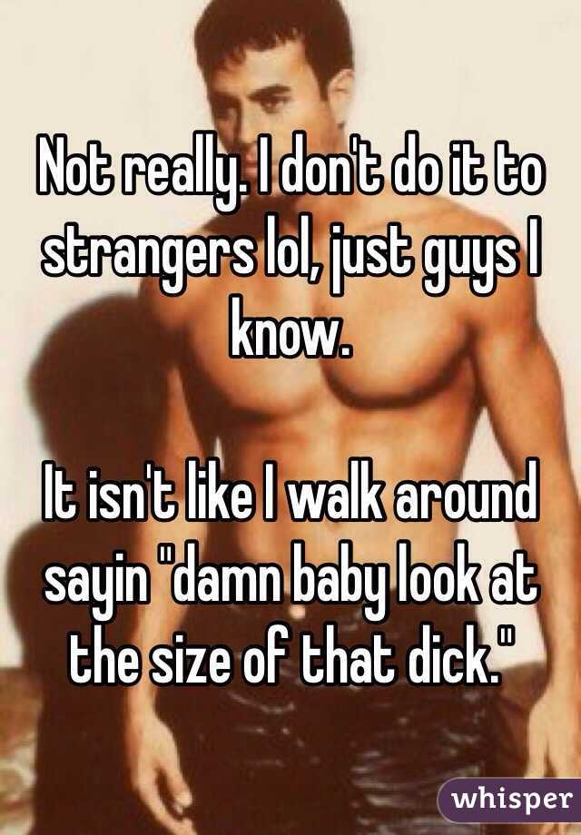 Not really. I don't do it to strangers lol, just guys I know. 

It isn't like I walk around sayin "damn baby look at the size of that dick." 