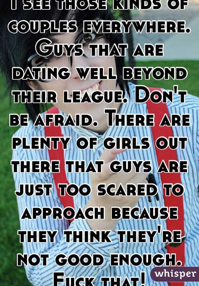 I see those kinds of couples everywhere. Guys that are dating well beyond their league. Don't be afraid. There are plenty of girls out there that guys are just too scared to approach because they think they're not good enough. Fuck that! 