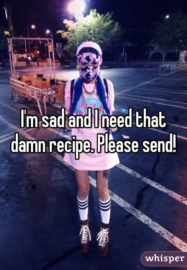 I'm sad and I need that damn recipe. Please send!