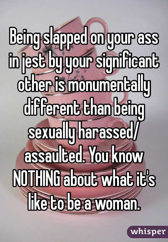 Being slapped on your ass in jest by your significant other is monumentally different than being sexually harassed/assaulted. You know NOTHING about what it's like to be a woman.