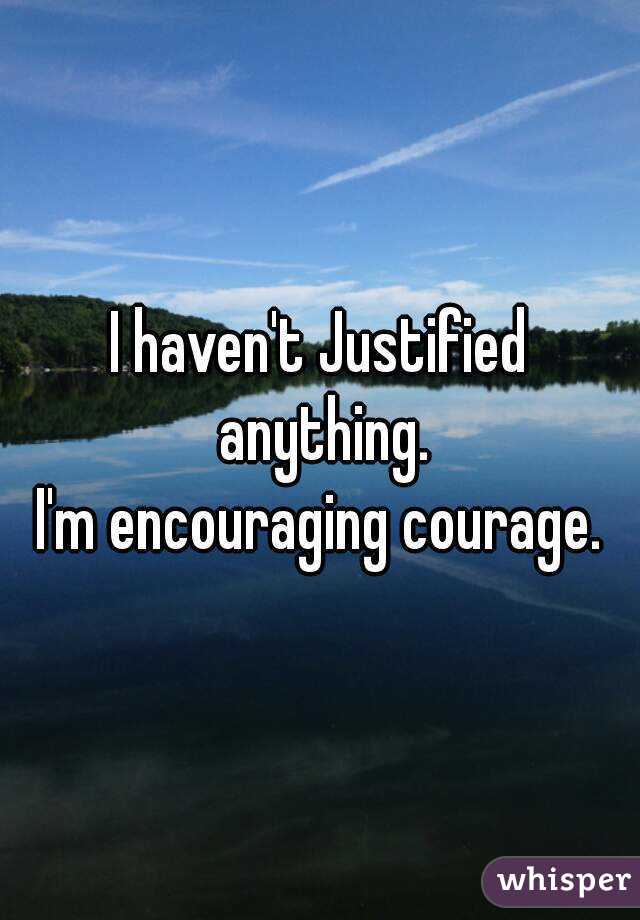 I haven't Justified anything.
I'm encouraging courage.
