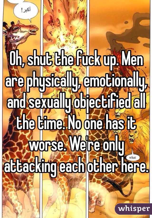 Oh, shut the fuck up. Men are physically, emotionally, and sexually objectified all the time. No one has it worse. We're only attacking each other here. 