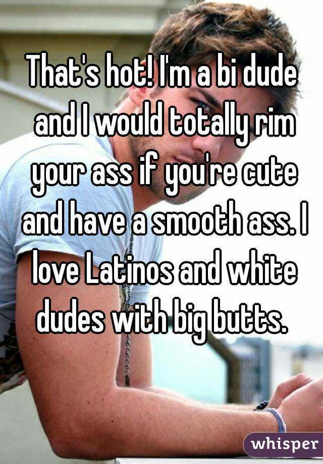 That's hot! I'm a bi dude and I would totally rim your ass if you're cute and have a smooth ass. I love Latinos and white dudes with big butts. 