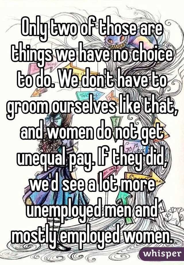 Only two of those are things we have no choice to do. We don't have to groom ourselves like that, and women do not get unequal pay. If they did, we'd see a lot more unemployed men and mostly employed women. 