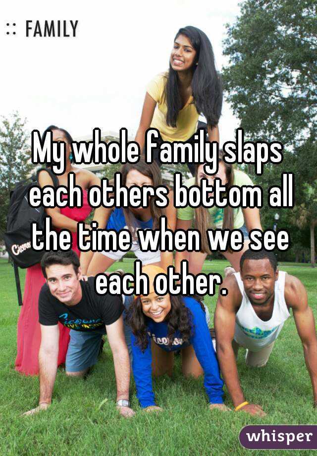 My whole family slaps each others bottom all the time when we see each other.