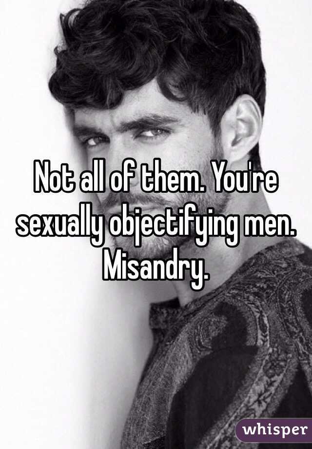 Not all of them. You're sexually objectifying men. Misandry. 