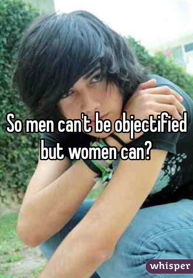 So men can't be objectified but women can?