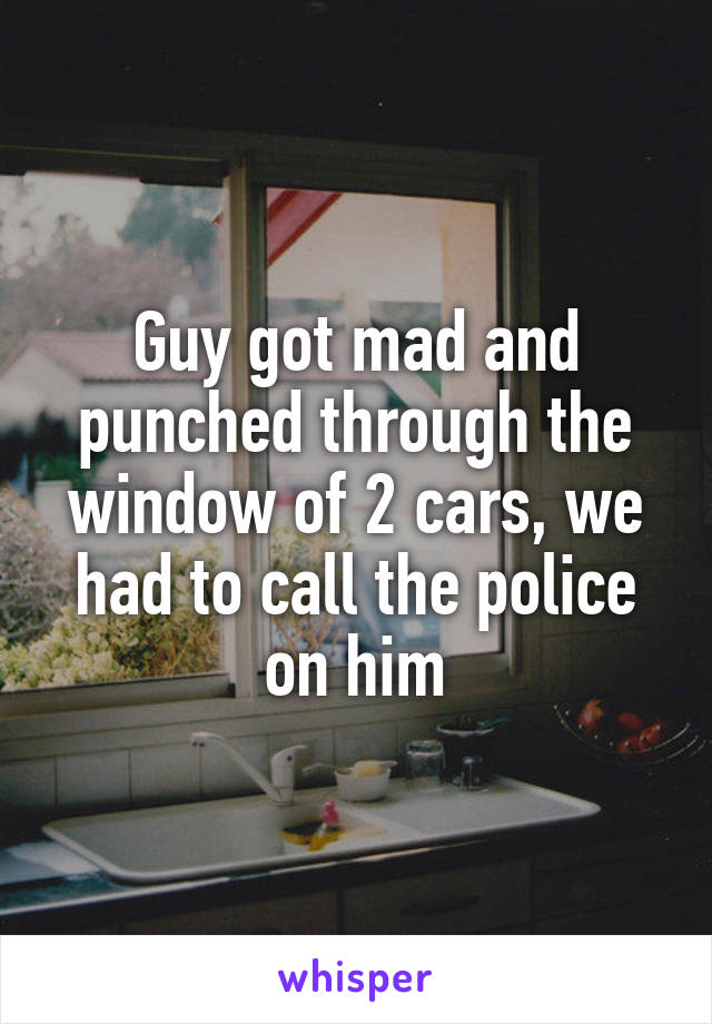Guy got mad and punched through the window of 2 cars, we had to call the police on him