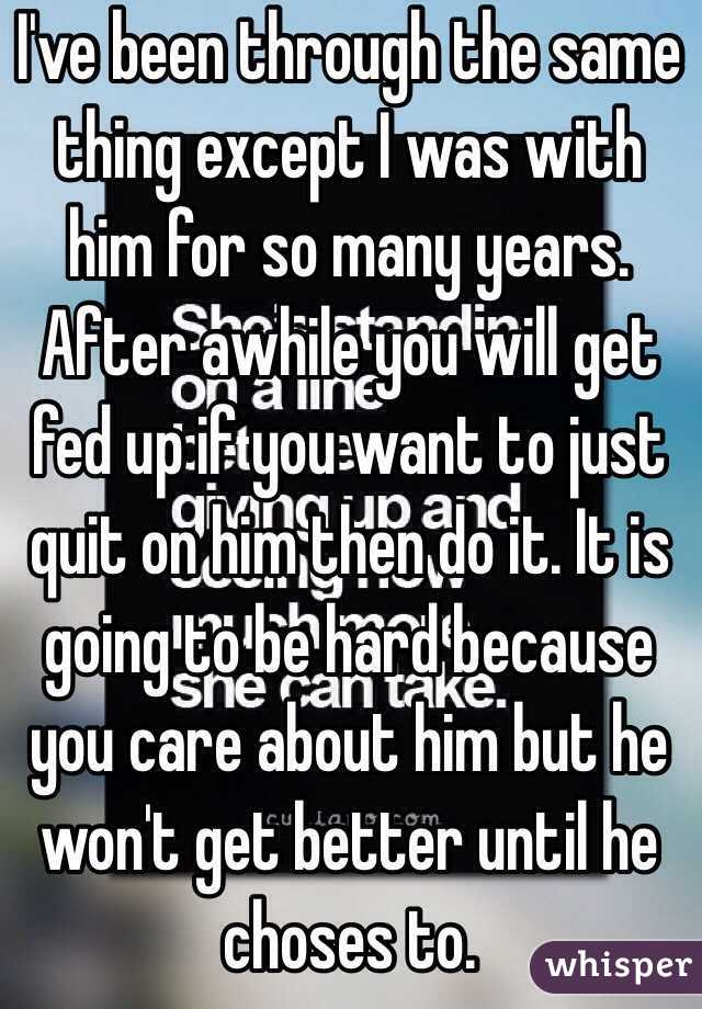 I've been through the same thing except I was with him for so many years. After awhile you will get fed up if you want to just quit on him then do it. It is going to be hard because you care about him but he won't get better until he choses to. 