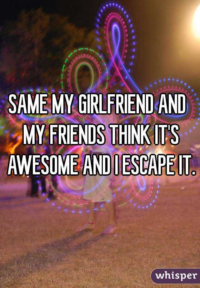 SAME MY GIRLFRIEND AND  MY FRIENDS THINK IT'S AWESOME AND I ESCAPE IT.