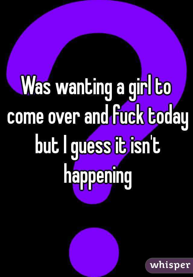 Was wanting a girl to come over and fuck today but I guess it isn't happening