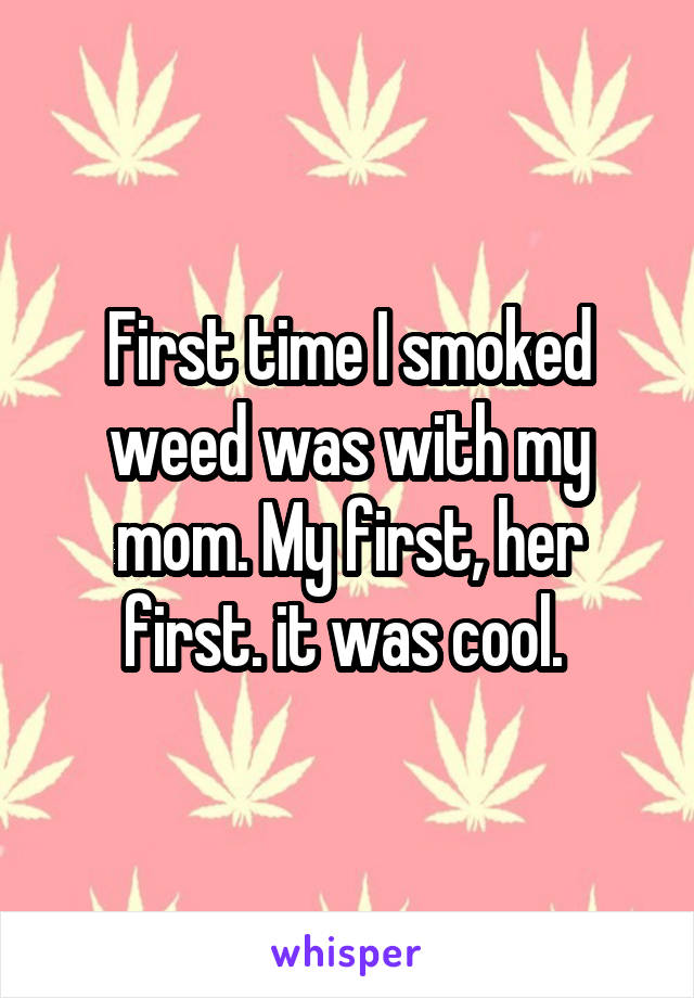 First time I smoked weed was with my mom. My first, her first. it was cool. 