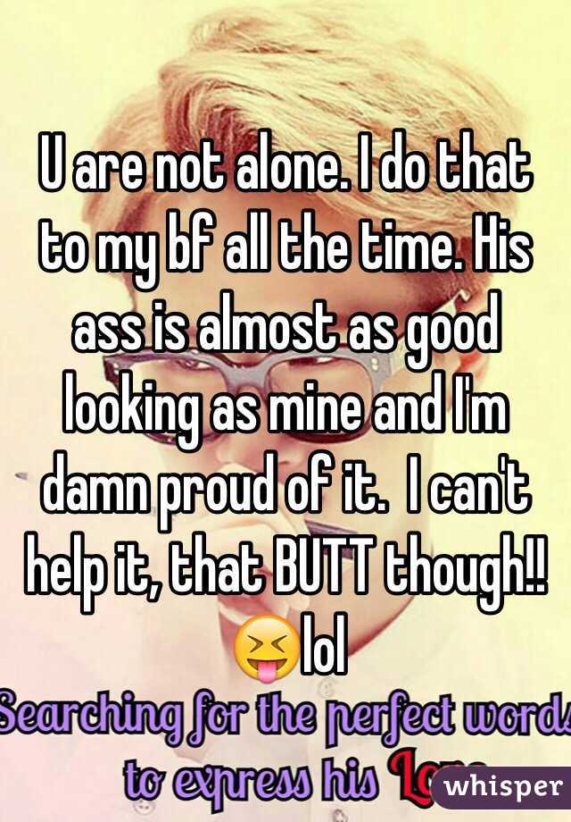 U are not alone. I do that to my bf all the time. His ass is almost as good looking as mine and I'm damn proud of it.  I can't help it, that BUTT though!!😝lol