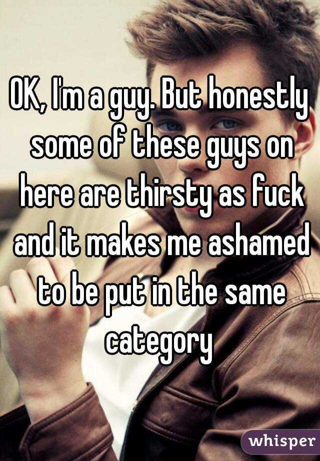 OK, I'm a guy. But honestly some of these guys on here are thirsty as fuck and it makes me ashamed to be put in the same category 