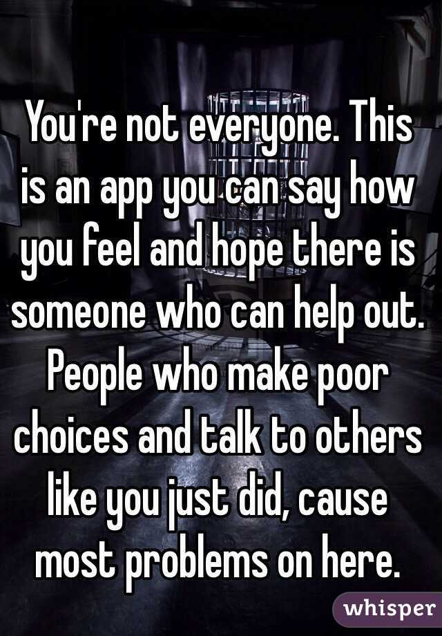 You're not everyone. This is an app you can say how you feel and hope there is someone who can help out. People who make poor choices and talk to others like you just did, cause most problems on here. 