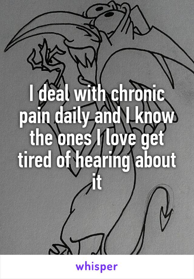 I deal with chronic pain daily and I know the ones I love get tired of hearing about it