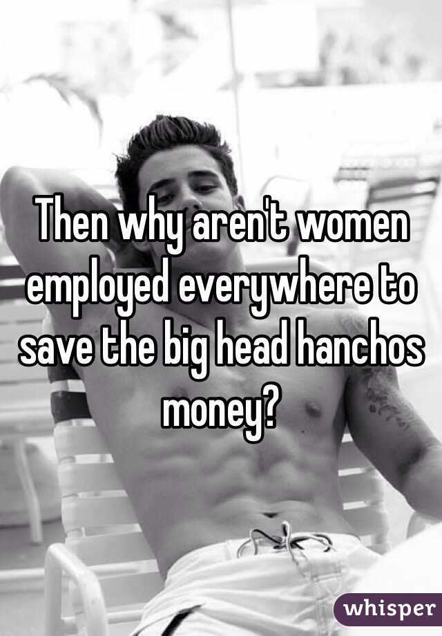 Then why aren't women employed everywhere to save the big head hanchos money?