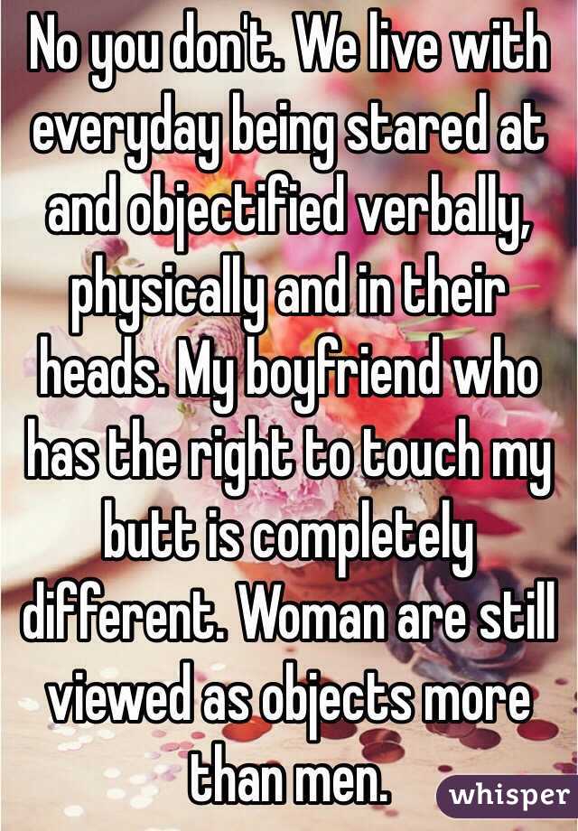 No you don't. We live with everyday being stared at and objectified verbally, physically and in their heads. My boyfriend who has the right to touch my butt is completely different. Woman are still viewed as objects more than men. 